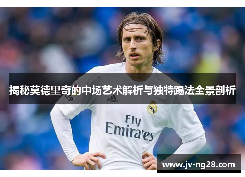 揭秘莫德里奇的中场艺术解析与独特踢法全景剖析