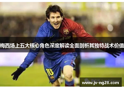 梅西场上五大核心角色深度解读全面剖析其独特战术价值 梅西场上五大核心角色深度解读全面剖析其独特战术价值