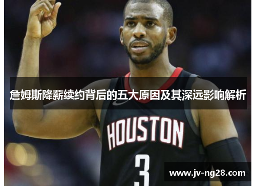 詹姆斯降薪续约背后的五大原因及其深远影响解析 詹姆斯降薪续约背后的五大原因及其深远影响解析