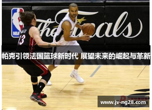 帕克引领法国篮球新时代 展望未来的崛起与革新 帕克引领法国篮球新时代 展望未来的崛起与革新