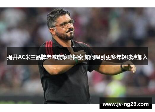 提升AC米兰品牌忠诚度策略探索 如何吸引更多年轻球迷加入