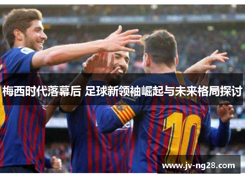 梅西时代落幕后 足球新领袖崛起与未来格局探讨 梅西时代落幕后 足球新领袖崛起与未来格局探讨