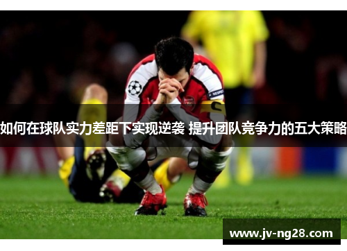 如何在球队实力差距下实现逆袭 提升团队竞争力的五大策略 如何在球队实力差距下实现逆袭 提升团队竞争力的五大策略