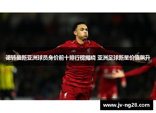 德转最新亚洲球员身价前十排行榜揭晓 亚洲足球新星价值飙升