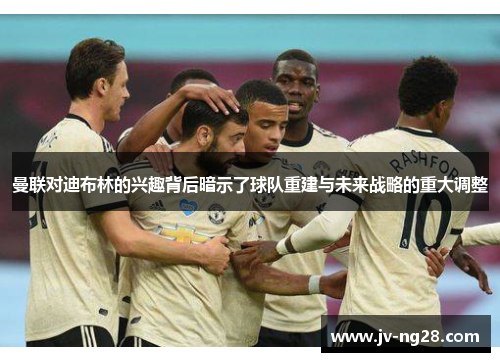 曼联对迪布林的兴趣背后暗示了球队重建与未来战略的重大调整