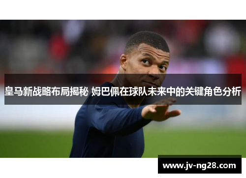 皇马新战略布局揭秘 姆巴佩在球队未来中的关键角色分析