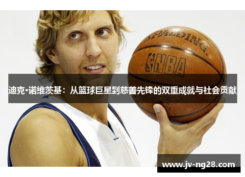 迪克·诺维茨基:从篮球巨星到慈善先锋的双重成就与社会贡献 迪克·诺维茨基:从篮球巨星到慈善先锋的双重成就与社会贡献