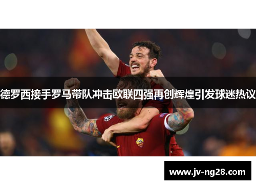 德罗西接手罗马带队冲击欧联四强再创辉煌引发球迷热议 德罗西接手罗马带队冲击欧联四强再创辉煌引发球迷热议