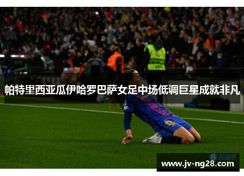 帕特里西亚瓜伊哈罗巴萨女足中场低调巨星成就非凡 帕特里西亚瓜伊哈罗巴萨女足中场低调巨星成就非凡