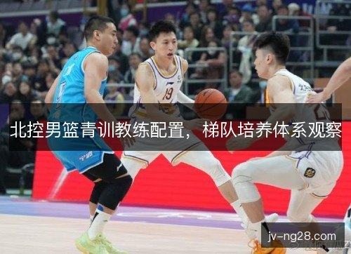 北控男篮青训教练配置，梯队培养体系观察